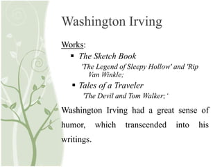 Washington Irving
Works:
 The Sketch Book
'The Legend of Sleepy Hollow' and 'Rip
Van Winkle;
 Tales of a Traveler
'The Devil and Tom Walker;‘
Washington Irving had a great sense of
humor, which transcended into his
writings.
 