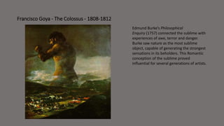 Francisco Goya - The Colossus - 1808-1812 
Edmund Burke’s Philosophical 
Enquiry (1757) connected the sublime with 
experiences of awe, terror and danger. 
Burke saw nature as the most sublime 
object, capable of generating the strongest 
sensations in its beholders. This Romantic 
conception of the sublime proved 
influential for several generations of artists. 
 