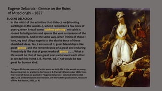 Eugene Delacroix - Greece on the Ruins 
of Missolonghi - 1827 
EUGENE DELACROIX 
- In the midst of the activities that distract me (shooting 
partridges in the woods..), when I remember a few lines of 
poetry, when I recall some sublime painting, my spirit is 
roused to indignation and spurns the vain sustenance of the 
common herd. And in the same way, when I think of those I 
love, my soul clings eagerly to the elusive trace of these 
cherished ideas. Yes, I am sure of it, great friendship is like 
great genius, and the remembrance of a great and enduring 
friendship is like that of great works of genius. … …What a 
life would be that of two great poets who loved each other 
as we do! (his friend J. B. Pierret, ed.) That would be too 
great for human kind. 
- 
* Eugene Delacroix, source of artist quote on daily life in the woods as young 
Romantic artist, in: a letter to his friend J. B. Pierret 18 September 1818, from 
the Forest of Boixe; as quoted in ”Eugene Delacroix – selected letters 1813 – 
1863”, ed. and translation Jean Stewart, art Works MFA publications, Museum 
of Fine Art Boston, 2001, p. 41 
 