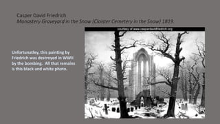 Casper David Friedrich 
Monastery Graveyard in the Snow (Cloister Cemetery in the Snow) 1819. 
Unfortunatley, this painting by 
Friedrich was destroyed in WWII 
by the bombing. All that remains 
is this black and white photo. 
 