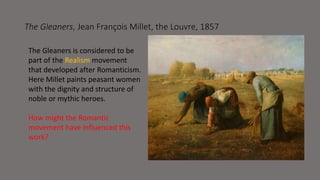 The Gleaners, Jean François Millet, the Louvre, 1857 
The Gleaners is considered to be 
part of the Realism movement 
that developed after Romanticism. 
Here Millet paints peasant women 
with the dignity and structure of 
noble or mythic heroes. 
How might the Romantic 
movement have influenced this 
work? 
 
