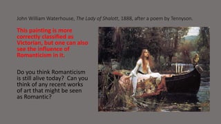 John William Waterhouse, The Lady of Shalott, 1888, after a poem by Tennyson. 
This painting is more 
correctly classified as 
Victorian, but one can also 
see the influence of 
Romanticism in it. 
Do you think Romanticism 
is still alive today? Can you 
think of any recent works 
of art that might be seen 
as Romantic? 
 
