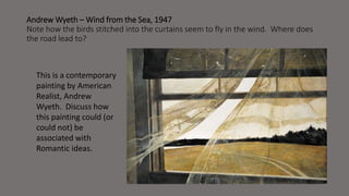 Andrew Wyeth –Wind from the Sea, 1947 
Note how the birds stitched into the curtains seem to fly in the wind. Where does 
the road lead to? 
This is a contemporary 
painting by American 
Realist, Andrew 
Wyeth. Discuss how 
this painting could (or 
could not) be 
associated with 
Romantic ideas. 
 