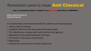 Romantism came to mean Anti Classical 
and is somewhat easier to think of as a feeling more than a definition. 
SOME CHARACTERISTICS OF 
ROMANTICISM ARE: 
• It represented a movement towards the sublime and the picturesque. 
• Nature (Awe of nature). 
• A political shift from the norm and Aristocratic power. 
• The individual as a unique spirit and creative force (genius). 
• Opposition to the industrialization of Europe. 
• An interest in the exotic and primitive. 
• Melancholy. 
• A desire for a new means of artistic expression. 
 