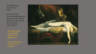 The Nightmare 
Henry Fuseli 
1781 
One of the first 
Romantic paintings and 
also one of the first to 
depict the dark terrain 
of the human 
subconscious 
Why might Fuseli 
have titled this 
painting “The 
Nightmare”? 
Why would he want 
to make such a 
painting? 
 