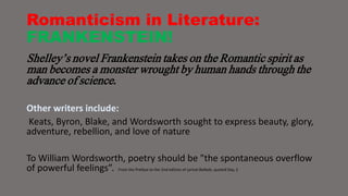 Romanticism in Literature: 
FRANKENSTEIN! 
Shelley’s novel Frankenstein takes on the Romantic spirit as 
man becomes a monster wrought by human hands through the 
advance of science. 
Other writers include: 
Keats, Byron, Blake, and Wordsworth sought to express beauty, glory, 
adventure, rebellion, and love of nature 
To William Wordsworth, poetry should be "the spontaneous overflow 
of powerful feelings”. From the Preface to the 2nd edition of Lyrical Ballads, quoted Day, 2 
 
