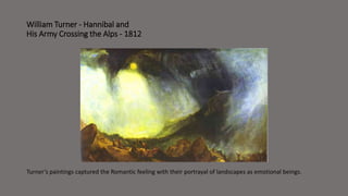 William Turner - Hannibal and 
His Army Crossing the Alps - 1812 
Turner’s paintings captured the Romantic feeling with their portrayal of landscapes as emotional beings. 
 