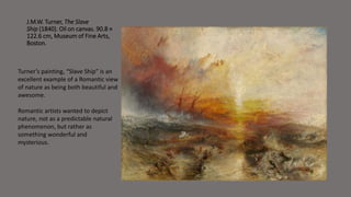 J.M.W. Turner, The Slave 
Ship (1840). Oil on canvas. 90.8 × 
122.6 cm,Museum of Fine Arts, 
Boston. 
Turner’s painting, “Slave Ship” is an 
excellent example of a Romantic view 
of nature as being both beautiful and 
awesome. 
Romantic artists wanted to depict 
nature, not as a predictable natural 
phenomenon, but rather as 
something wonderful and 
mysterious. 
 