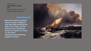 J.M.W. Turner 
Dutch Boats in a Gale 
1801 
Oil on canvas, 163 x 221 cm 
National Gallery, London 
Note the massive black 
storm clouds rolling in 
and literally pushing the 
ship over. They can be 
seen as the awesome 
power of nature or even 
as the dark 
subconscious blowing 
against reason. 
 