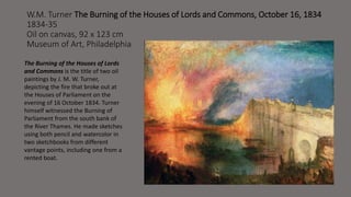 W.M. Turner The Burning of the Houses of Lords and Commons, October 16, 1834 
1834-35 
Oil on canvas, 92 x 123 cm 
Museum of Art, Philadelphia 
The Burning of the Houses of Lords 
and Commons is the title of two oil 
paintings by J. M. W. Turner, 
depicting the fire that broke out at 
the Houses of Parliament on the 
evening of 16 October 1834. Turner 
himself witnessed the Burning of 
Parliament from the south bank of 
the River Thames. He made sketches 
using both pencil and watercolor in 
two sketchbooks from different 
vantage points, including one from a 
rented boat. 
 
