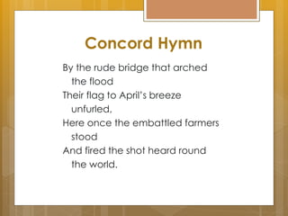 By the rude bridge that arched
the flood
Their flag to April’s breeze
unfurled,
Here once the embattled farmers
stood
And fired the shot heard round
the world.
Concord Hymn
 