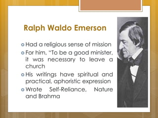 Ralph Waldo Emerson
 Had a religious sense of mission
 For him, “To be a good minister,
it was necessary to leave a
church
 His writings have spiritual and
practical, aphoristic expression
 Wrote Self-Reliance, Nature
and Brahma
 