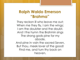 Ralph Waldo Emerson
“Brahma”
They reckon ill who leave me out;
When me they fly, I am the wings;
I am the doubter and the doubt,
And I the hymn the Brahmin sings
The strong gods pine for my
abode,
And pine in vain the sacred Seven,
But thou, meek lover of the good!
Find me, and turn thy back on
heaven.
 