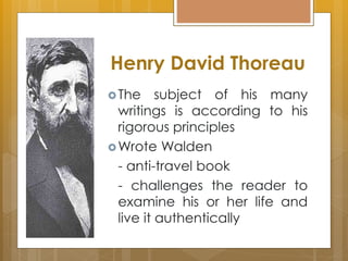 Henry David Thoreau
The subject of his many
writings is according to his
rigorous principles
Wrote Walden
- anti-travel book
- challenges the reader to
examine his or her life and
live it authentically
 