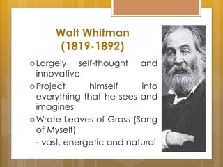 Walt Whitman
(1819-1892)
Largely self-thought and
innovative
Project himself into
everything that he sees and
imagines
Wrote Leaves of Grass (Song
of Myself)
- vast, energetic and natural
 