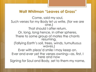 Walt Whitman “Leaves of Grass”
Come, said my soul,
Such verses for my Body let us write, (for we are
one,)
That should I after return,
Or, long, long hence, in other spheres,
There to some group of mates the chants
resuming,
(Tallying Earth’s soil, trees, winds, tumultuous
waves,)
Ever with pleas’d smile I may keep on,
Ever and ever yet the verses owning—as, first, I
here and now
Signing for Soul and Body, set to them my name,
 