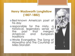 Henry Wadsworth Longfellow
(1807-1882)
 Best-known American poet of
his day
 responsible for the misty, a
historical, legendary sense of
the past that merged
American and European
traditions
 Wrote Evangeline, The Song of
Hiawatha and The Courtship of
Miles Standish
 