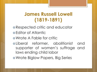 James Russell Lowell
(1819-1891)
Respected critic and educator
Editor of Atlantic
Wrote A Fable for critic
Liberal reformer, abolitionist and
supporter of women’s suffrage and
laws ending child labor
Wrote Biglow Papers, Big Series
 