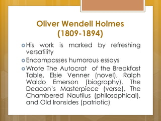 Oliver Wendell Holmes
(1809-1894)
His work is marked by refreshing
versatility
Encompasses humorous essays
Wrote The Autocrat of the Breakfast
Table, Elsie Venner (novel), Ralph
Waldo Emerson (biography), The
Deacon’s Masterpiece (verse), The
Chambered Nautilus (philosophical),
and Old Ironsides (patriotic)
 