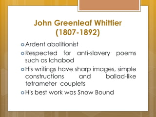 John Greenleaf Whittier
(1807-1892)
Ardent abolitionist
Respected for anti-slavery poems
such as Ichabod
His writings have sharp images, simple
constructions and ballad-like
tetrameter couplets
His best work was Snow Bound
 