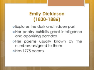 Emily Dickinson
(1830-1886)
Explores the dark and hidden part
Her poetry exhibits great intelligence
and agonizing paradox
Her poems usually known by the
numbers assigned to them
Has 1775 poems
 