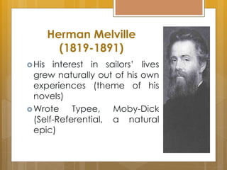 Herman Melville
(1819-1891)
His interest in sailors’ lives
grew naturally out of his own
experiences (theme of his
novels)
Wrote Typee, Moby-Dick
(Self-Referential, a natural
epic)
 