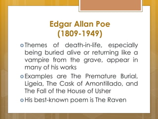 Themes of death-in-life, especially
being buried alive or returning like a
vampire from the grave, appear in
many of his works
Examples are The Premature Burial,
Ligeia, The Cask of Amontillado, and
The Fall of the House of Usher
His best-known poem is The Raven
Edgar Allan Poe
(1809-1949)
 