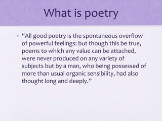What is a poet?
• “He is a man speaking to men: a man, it is true,
endued with more lively sensibility, more
enthusiasm and tenderness, who has a greater
knowledge of human nature, and a more
comprehensive soul, than are supposed to be
common among mankind….To these qualities
he has added a disposition to be affected more
than other men by absent things as if they
were present.”
 
