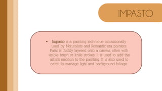  Impasto is a painting technique occassionally
used by Naturalists and Romantic-era painters.
Paint is thickly layered onto a canvas, often with
visible brush or knife strokes. It is used to add the
artist’s emotion to the painting. It is also used to
carefully manage light and background foliage.
IMPASTO
 