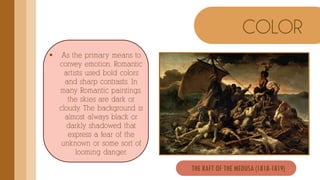  As the primary means to
convey emotion, Romantic
artists used bold colors
and sharp contrasts. In
many Romantic paintings,
the skies are dark or
cloudy. The background is
almost always black or
darkly shadowed that
express a fear of the
unknown or some sort of
looming danger.
COLOR
THE RAFT OF THE MEDUSA (1818-1819)
 