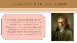  A German Romantic landscape painter,
generally considered the most important
German artist of his generation.
 Best known for his mid-period allegorical
landscapes with contemplative figures
silhouetted against night skies, morning
mists, barren trees, or megalithic ruins.
CASPAR DAVID FRIEDRICH (1774-1840)
 