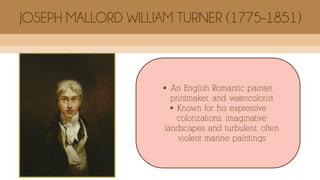  An English Romantic painter,
printmaker, and watercolorist
 Known for his expressive
colorizations, imaginative
landscapes and turbulent, often
violent marine paintings
JOSEPH MALLORD WILLIAM TURNER (1775-1851)
 