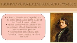  A French Romantic artist regarded from
the outset of his career as the leader of
the French Romantic school.
 His use of color was influential in the
development of both Impressionist and
Post-Impressionist painting.
 His inspiration came chiefly from
historical or contemporary events or
literature.
FERDINAND VICTOR EUGÈNE DELACROIX (1798-1863)
 