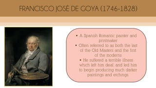  A Spanish Romantic painter and
printmaker
 Often referred to as both the last
of the Old Masters and the first
of the moderns
 He suffered a terrible illness
which left him deaf, and led him
to begin producing much darker
paintings and etchings.
FRANCISCO JOSÈ DE GOYA (1746-1828)
 