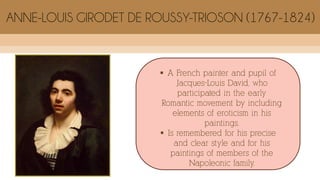  A French painter and pupil of
Jacques-Louis David, who
participated in the early
Romantic movement by including
elements of eroticism in his
paintings.
 Is remembered for his precise
and clear style and for his
paintings of members of the
Napoleonic family.
ANNE-LOUIS GIRODET DE ROUSSY-TRIOSON (1767-1824)
 