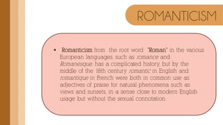  Romanticism from the root word "Roman" in the various
European languages, such as romance and
Romanesque, has a complicated history, but by the
middle of the 18th century romantic in English and
romantique in French were both in common use as
adjectives of praise for natural phenomena such as
views and sunsets, in a sense close to modern English
usage but without the sexual connotation.
ROMANTICISM
 