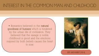  Romantics believed in the natural
goodness of humans which is hindered
by the urban life of civilization. They
believed that the savage is noble,
childhood is good and the emotions
inspired by both beliefs causes the heart
to soar.
INTEREST IN THE COMMON MAN AND CHILDHOOD
BOY AND RABBIT (1814)
 