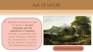  Romantics stressed the awe
of nature in art and
language and the
experience of sublimity
through a connection with
nature. Romantics rejected
the rationalization of nature
by the previous thinkers of
the Enlightenment period.
AWE OF NATURE
THE ARCADIAN/PASTORAL STATE (1836)
 