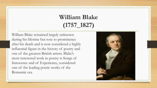 William Blake
(1757_1827)
William Blake remained largely unknown
during his lifetime but rose to prominence
after his death and is now considered a highly
influential figure in the history of poetry and
one of the greatest British artists. Blake’s
most renowned work in poetry is Songs of
Innocence and of Experience, considered
one of the leading poetic works of the
Romantic era.
 