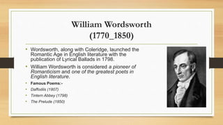 William Wordsworth
(1770_1850)
• Wordsworth, along with Coleridge, launched the
Romantic Age in English literature with the
publication of Lyrical Ballads in 1798.
• William Wordsworth is considered a pioneer of
Romanticism and one of the greatest poets in
English literature.
• Famous Poems:-
• Daffodils (1807)
• Tintern Abbey (1798)
• The Prelude (1850)
 