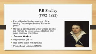 P.B Shelley
(1792_1822)
• Percy Bysshe Shelley was one of the
leading “second generation” Romantic
poets
• He was a controversial writer whose poems
are marked by compromising idealism and
great personal conviction
• .Famous Works:-
• Ozymandias (1818)
• Ode to the West Wind (1820)
• Prometheus Unbound (1820)
 