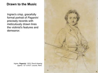 Drawn to the Music
Ingres's crisp, gracefully
formal portrait of Paganini
precisely records with
meticulously drawn lines
the violinist's features and
demeanor.
11
Ingres, Paganini, 1819. Pencil drawing
approx. 12" x 81/2". Louvre, Paris.
 