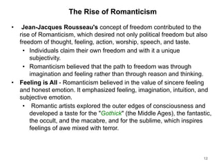 The Rise of Romanticism
• Jean-Jacques Rousseau's concept of freedom contributed to the
rise of Romanticism, which desired not only political freedom but also
freedom of thought, feeling, action, worship, speech, and taste.
• Individuals claim their own freedom and with it a unique
subjectivity.
• Romanticism believed that the path to freedom was through
imagination and feeling rather than through reason and thinking.
• Feeling is All - Romanticism believed in the value of sincere feeling
and honest emotion. It emphasized feeling, imagination, intuition, and
subjective emotion.
• Romantic artists explored the outer edges of consciousness and
developed a taste for the "Gothick" (the Middle Ages), the fantastic,
the occult, and the macabre, and for the sublime, which inspires
feelings of awe mixed with terror.
12
 