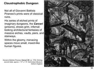 Claustrophobic Dungeon
Not all of Giovanni Battista
Piranesi's prints were of classical
ruins.
His series of etched prints of
imaginary dungeons, the Carceri
(prisons), shows grim, infernal-
looking architectural fantasies of
massive arches, vaults, piers, and
stairways.
Within the gloomy, menacing
spaces move small, insect-like
human figures.
56
Giovanni Battista Piranesi, Carceri VII, ca. 1750. Etching,
second state, approx. 1' 4" x 1' 9". Ashmolean Museum,
Oxford, England.
 