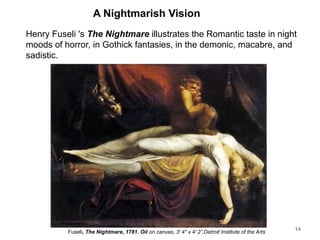 A Nightmarish Vision
Henry Fuseli 's The Nightmare illustrates the Romantic taste in night
moods of horror, in Gothick fantasies, in the demonic, macabre, and
sadistic.
14
Fuseli, The Nightmare, 1781. Oil on canvas, 3' 4" x 4' 2”,Detroit Institute of the Arts
 