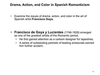 Drama, Action, and Color in Spanish Romanticism
• Examine the issues of drama, action, and color in the art of
Spanish artist Francisco Goya.
• Francisco de Goya y Lucientes (1746-1828) emerged
as one of the greatest artists of the Romantic period.
• He first gained attention as a cartoon designer for tapestries.
• A series of outstanding portraits of leading aristocrats earned
him further acclaim.
16
 