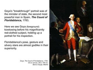Goya's "breakthrough" portrait was of
the minister of state, the second most
powerful man in Spain, The Count of
Floridablanca, 1783.
Here we see Goya (foreground)
kowtowing before his magnificently
red-clothed subject, holding up a
portrait for his inspection.
Floridablanca's pose, gesture and
silvery stare are almost godlike in their
superiority.
17
Goya, The Count of Floridablanca, 1783,
Oil on canvas, 262 x 166 cm,
Banco Urquijo, Madrid
 
