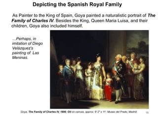 Depicting the Spanish Royal Family
As Painter to the King of Spain, Goya painted a naturalistic portrait of The
Family of Charles IV. Besides the King, Queen Maria Luisa, and their
children, Goya also included himself.
18
Goya, The Family of Charles IV, 1800. Oil on canvas, approx. 9' 2" x 11'. Museo del Prado, Madrid.
…Perhaps, in
imitation of Diego
Velázquez's
painting of Las
Meninas.
 