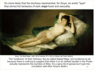 The "evidence" of their intimacy, the so-called Naked Maja, isn't evidence at all,
because there is nothing to suggest that either it or its clothed double in the Prado
actually represents the duchess of Alba. It's a spicy bit of gossip but it got into
circulation well after Goya's death. 21
It's more likely that the duchess represented, for Goya, an erotic "type"
that stirred his fantasies of dark maja-hood and sexuality.
Goya, The Nude Maja, 1800, Oil on canvas, 97 x 190 cm, Museo del Prado, Madrid
 