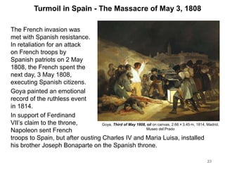 Turmoil in Spain - The Massacre of May 3, 1808
The French invasion was
met with Spanish resistance.
In retaliation for an attack
on French troops by
Spanish patriots on 2 May
1808, the French spent the
next day, 3 May 1808,
executing Spanish citizens.
Goya painted an emotional
record of the ruthless event
in 1814.
In support of Ferdinand
VII’s claim to the throne,
Napoleon sent French
troops to Spain, but after ousting Charles IV and Maria Luisa, installed
his brother Joseph Bonaparte on the Spanish throne.
23
Goya, Third of May 1808, oil on canvas, 2.66×3.45 m, 1814, Madrid,
Museo del Prado
 